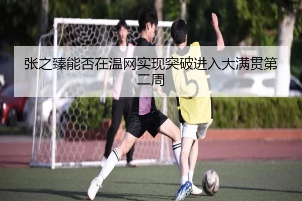 张之臻能否在温网实现突破进入大满贯第二周